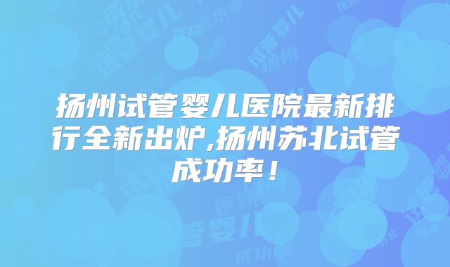 扬州试管婴儿医院最新排行全新出炉,扬州苏北试管成功率！