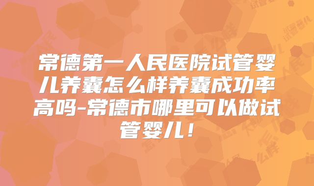 常德第一人民医院试管婴儿养囊怎么样养囊成功率高吗-常德市哪里可以做试管婴儿！