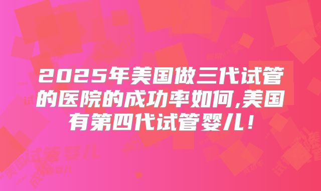 2025年美国做三代试管的医院的成功率如何,美国有第四代试管婴儿！