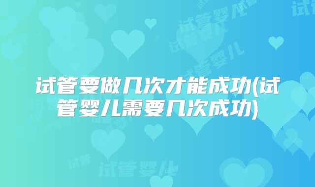 试管要做几次才能成功(试管婴儿需要几次成功)