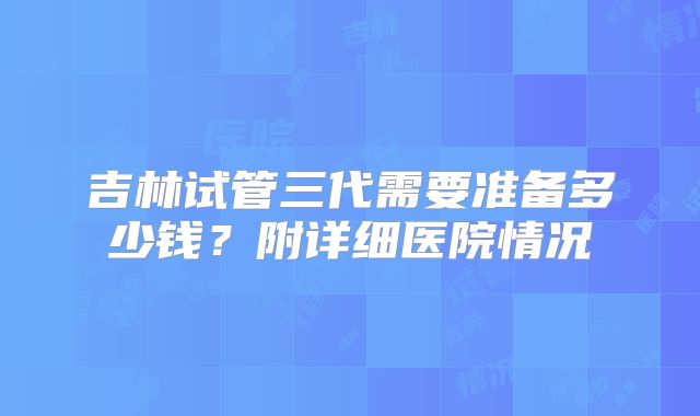 吉林试管三代需要准备多少钱？附详细医院情况