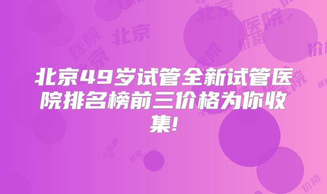 北京49岁试管全新试管医院排名榜前三价格为你收集!