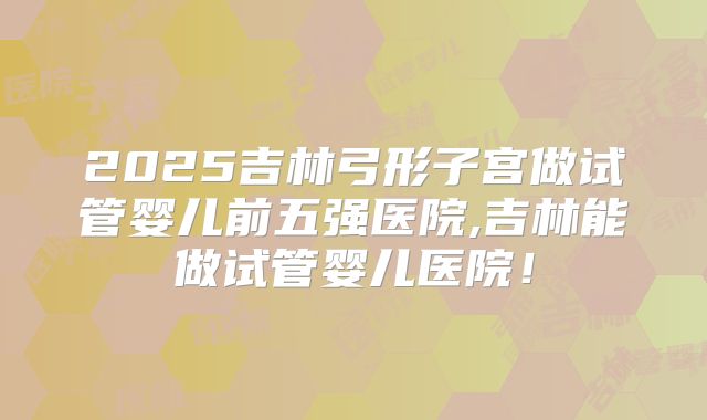 2025吉林弓形子宫做试管婴儿前五强医院,吉林能做试管婴儿医院!