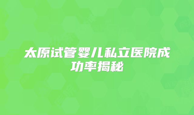 太原试管婴儿私立医院成功率揭秘
