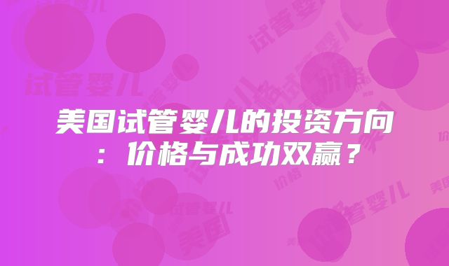 美国试管婴儿的投资方向：价格与成功双赢？