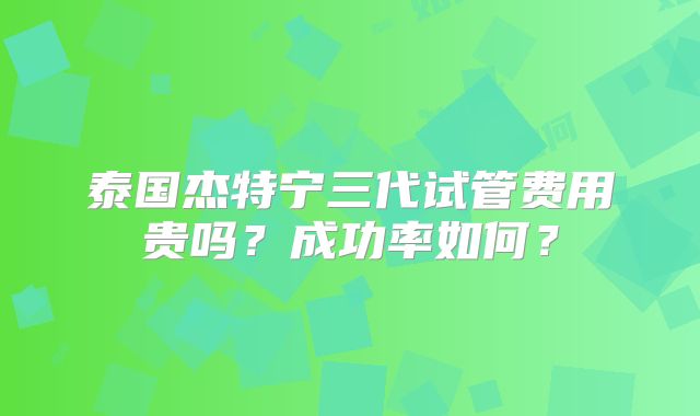 泰国杰特宁三代试管费用贵吗？成功率如何？