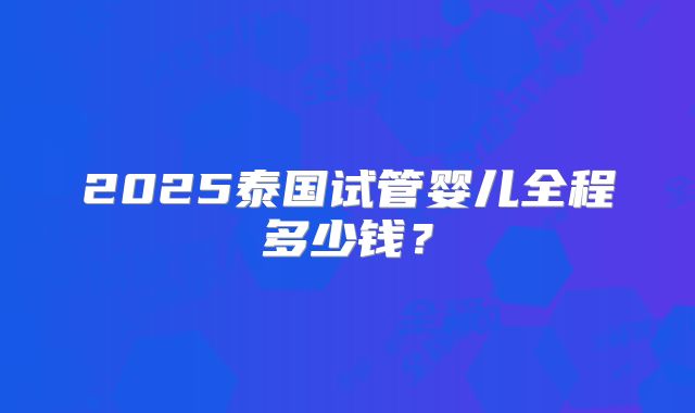 2025泰国试管婴儿全程多少钱?