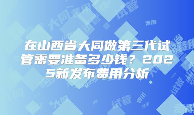 在山西省大同做第三代试管需要准备多少钱?2025新发布费用分析