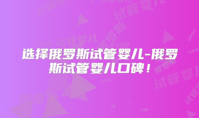 选择俄罗斯试管婴儿-俄罗斯试管婴儿口碑！