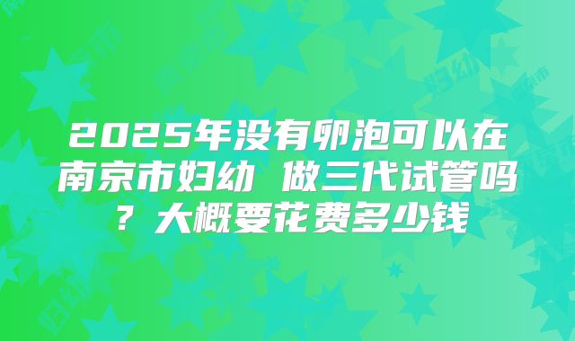 2025年没有卵泡可以在南京市妇幼 做三代试管吗？大概要花费多少钱