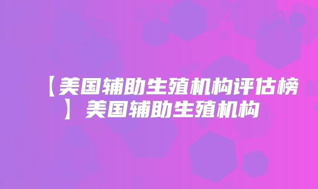 【美国辅助生殖机构评估榜】美国辅助生殖机构