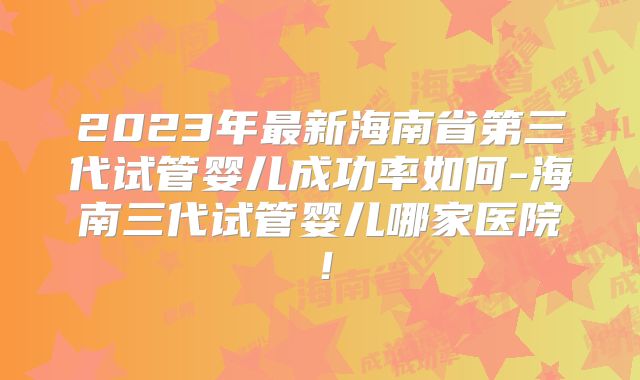 2023年最新海南省第三代试管婴儿成功率如何-海南三代试管婴儿哪家医院！