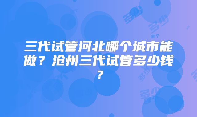 三代试管河北哪个城市能做？沧州三代试管多少钱？