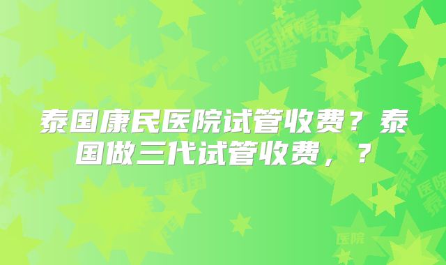 泰国康民医院试管收费？泰国做三代试管收费，？