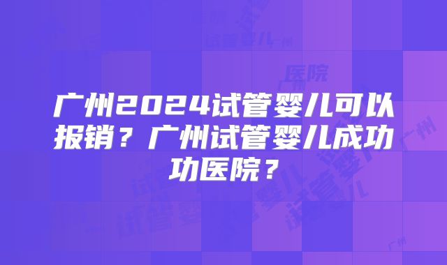 广州2024试管婴儿可以报销？广州试管婴儿成功功医院？