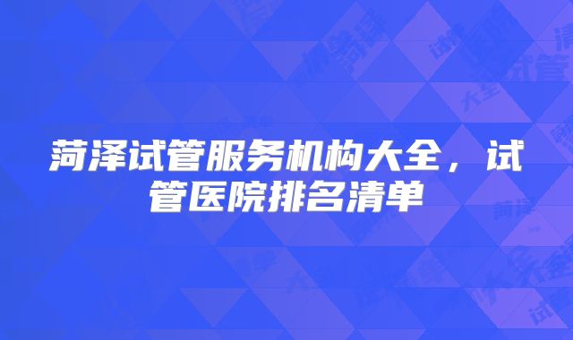 菏泽试管服务机构大全，试管医院排名清单