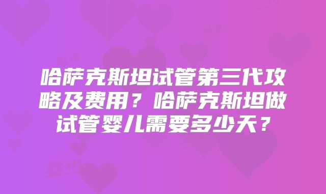 哈萨克斯坦试管第三代攻略及费用？哈萨克斯坦做试管婴儿需要多少天？