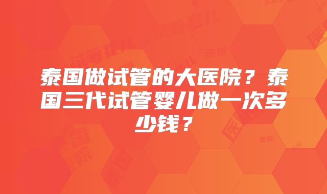 泰国做试管的大医院？泰国三代试管婴儿做一次多少钱？