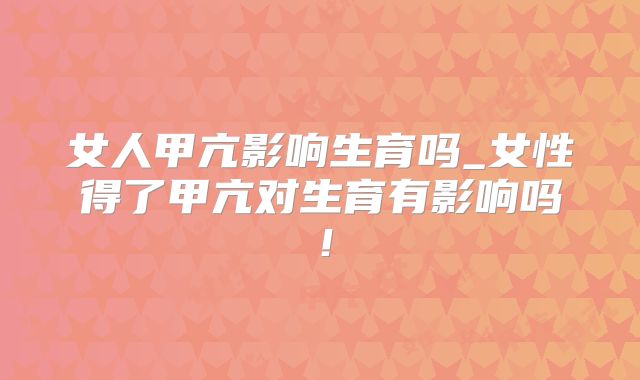 女人甲亢影响生育吗_女性得了甲亢对生育有影响吗！