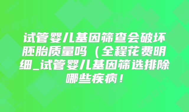 试管婴儿基因筛查会破坏胚胎质量吗（全程花费明细_试管婴儿基因筛选排除哪些疾病！