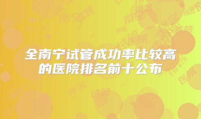 全南宁试管成功率比较高的医院排名前十公布