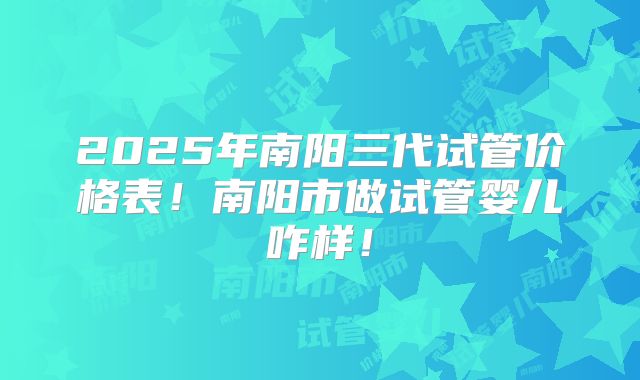 2025年南阳三代试管价格表！南阳市做试管婴儿咋样！