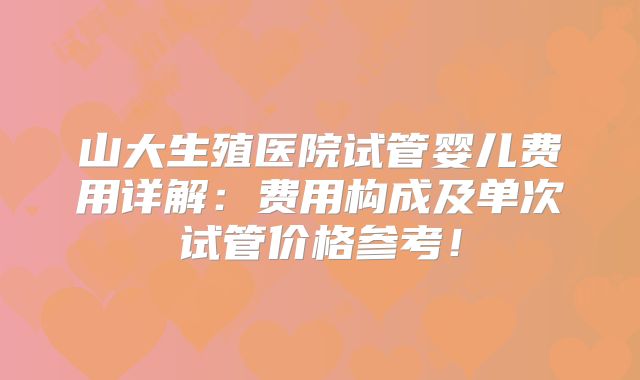 山大生殖医院试管婴儿费用详解：费用构成及单次试管价格参考！
