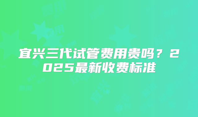 宜兴三代试管费用贵吗？2025最新收费标准
