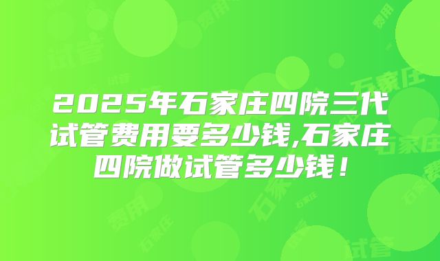2025年石家庄四院三代试管费用要多少钱,石家庄四院做试管多少钱!