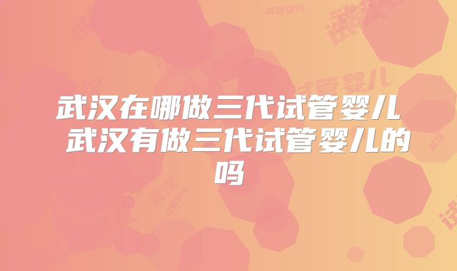 武汉在哪做三代试管婴儿 武汉有做三代试管婴儿的吗