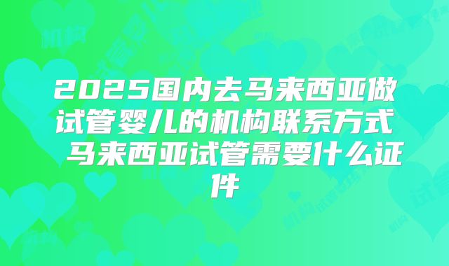 2025国内去马来西亚做试管婴儿的机构联系方式 马来西亚试管需要什么证件