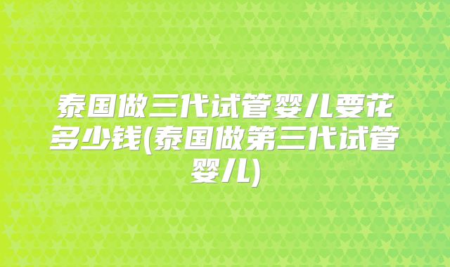 泰国做三代试管婴儿要花多少钱(泰国做第三代试管婴儿)