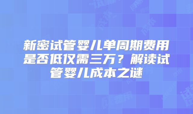新密试管婴儿单周期费用是否低仅需三万?解读试管婴儿成本之谜