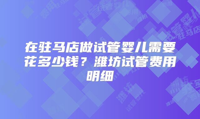 在驻马店做试管婴儿需要花多少钱？潍坊试管费用明细