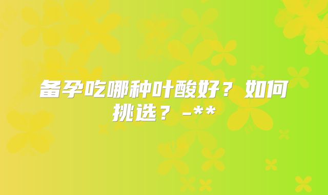 备孕吃哪种叶酸好？如何挑选？-**
