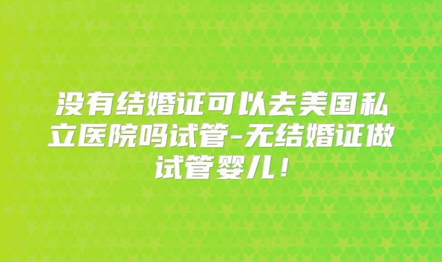 没有结婚证可以去美国私立医院吗试管-无结婚证做试管婴儿！