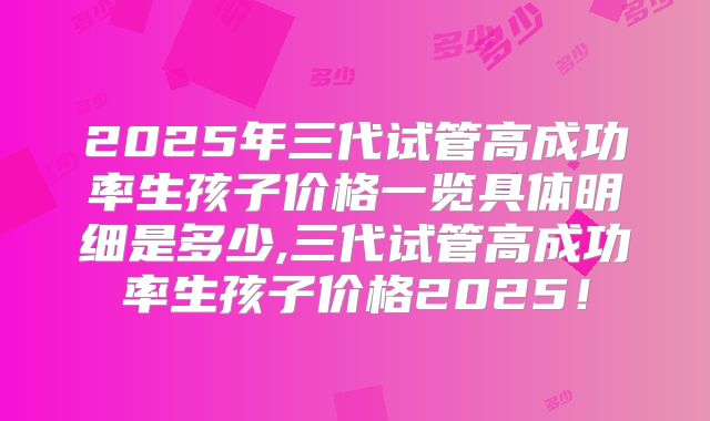 2025年三代试管高成功率生孩子价格一览具体明细是多少,三代试管高成功率生孩子价格2025！