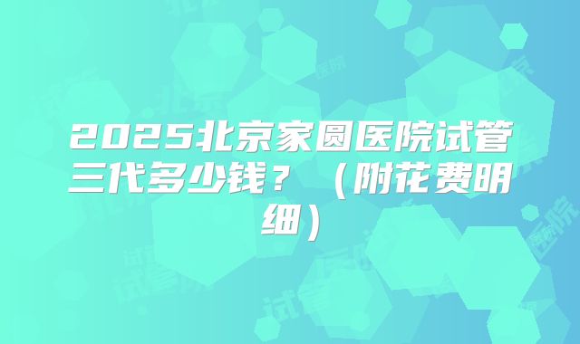 2025北京家圆医院试管三代多少钱？（附花费明细）