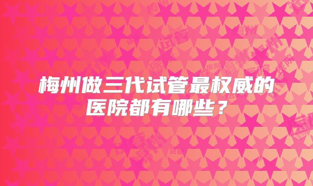 梅州做三代试管最权威的医院都有哪些？