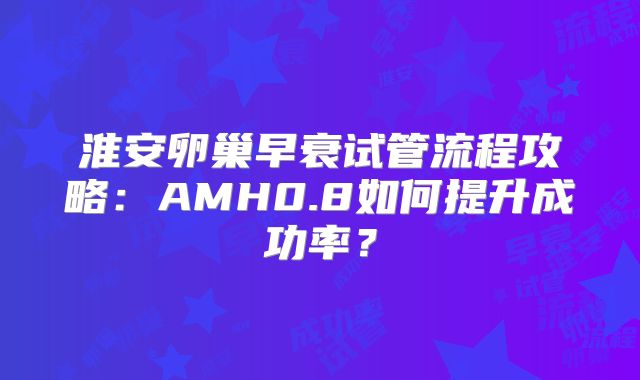 淮安卵巢早衰试管流程攻略：AMH0.8如何提升成功率？