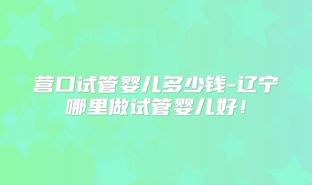 营口试管婴儿多少钱-辽宁哪里做试管婴儿好!