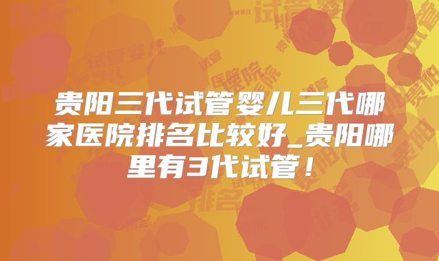 贵阳三代试管婴儿三代哪家医院排名比较好_贵阳哪里有3代试管！