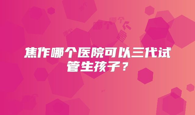 焦作哪个医院可以三代试管生孩子？