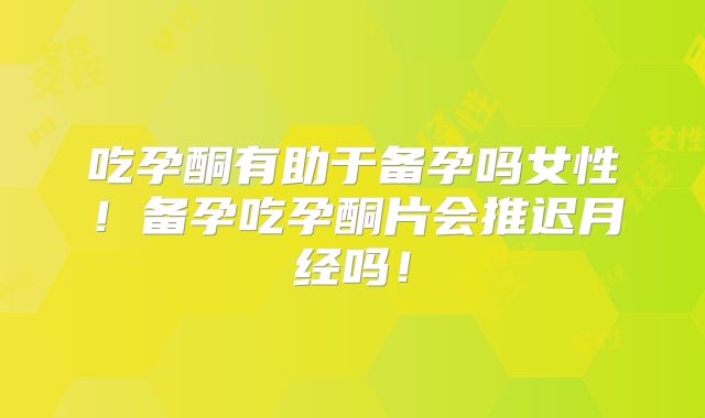 吃孕酮有助于备孕吗女性！备孕吃孕酮片会推迟月经吗！