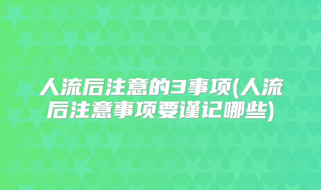 人流后注意的3事项(人流后注意事项要谨记哪些)