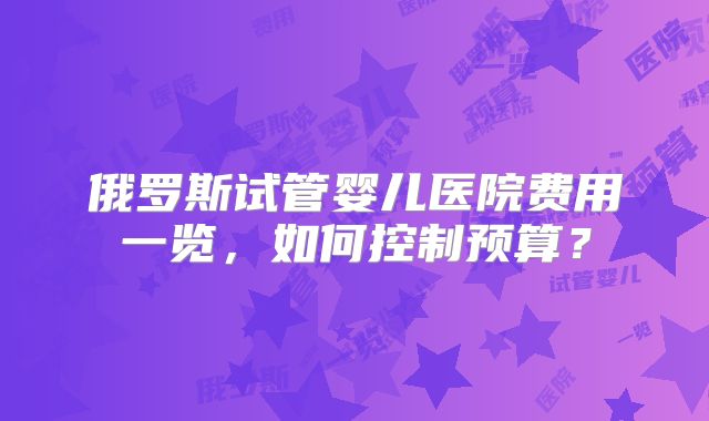 俄罗斯试管婴儿医院费用一览，如何控制预算？