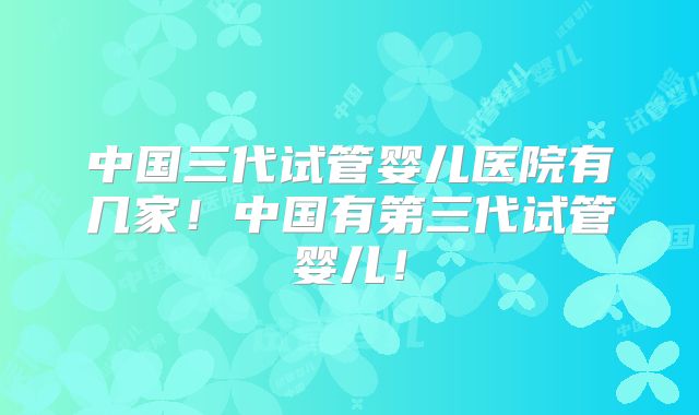 中国三代试管婴儿医院有几家！中国有第三代试管婴儿！