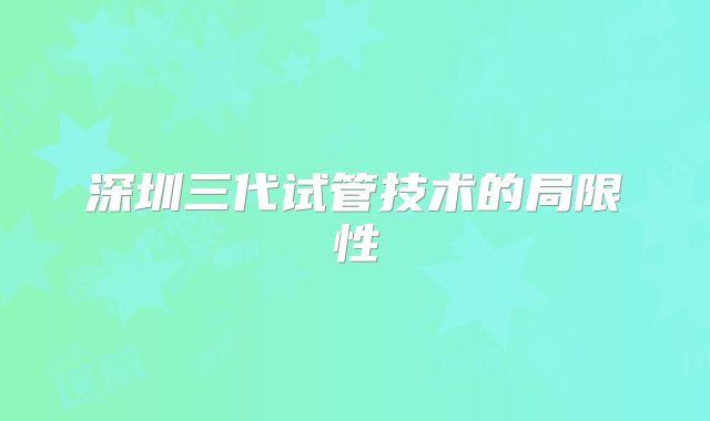 深圳三代试管技术的局限性