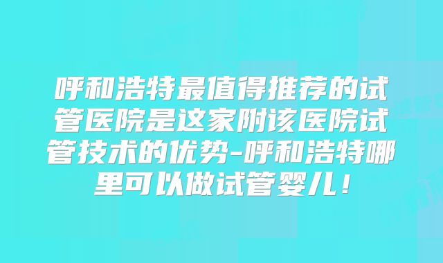 呼和浩特最值得推荐的试管医院是这家附该医院试管技术的优势-呼和浩特哪里可以做试管婴儿!