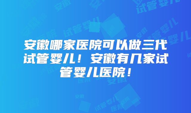安徽哪家医院可以做三代试管婴儿！安徽有几家试管婴儿医院！